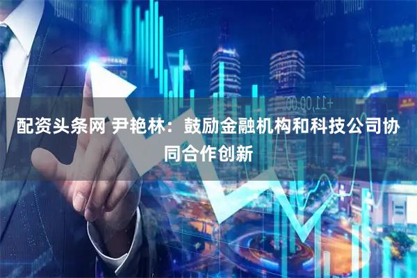 配资头条网 尹艳林：鼓励金融机构和科技公司协同合作创新