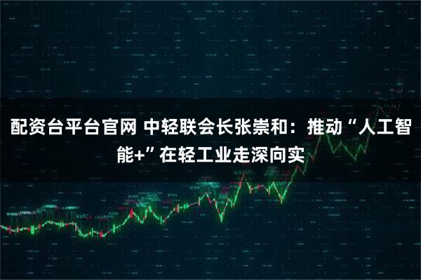 配资台平台官网 中轻联会长张崇和：推动“人工智能+”在轻工业走深向实