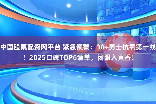 中国股票配资网平台 紧急预警：30+男士抗氧第一线！2025口碑TOP6清单，闭眼入真香！