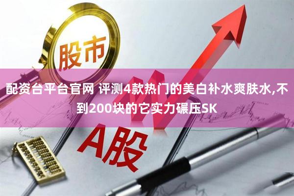 配资台平台官网 评测4款热门的美白补水爽肤水,不到200块的它实力碾压SK