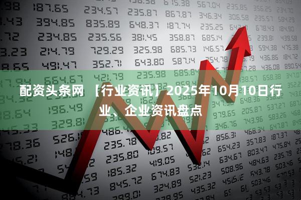 配资头条网 【行业资讯】2025年10月10日行业、企业资讯盘点
