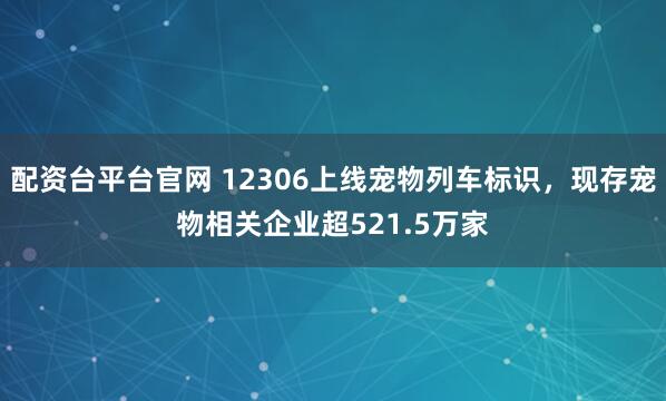 配资台平台官网 12306上线宠物列车标识，现存宠物相关企业超521.5万家