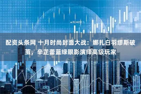 配资头条网 十月时尚封面大战：娜扎白羽缪斯破茧，辛芷蕾蓝绿眼影演绎高级玩家