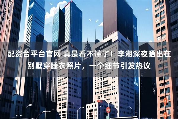 配资台平台官网 真是看不懂了！李湘深夜晒出在别墅穿睡衣照片，一个细节引发热议