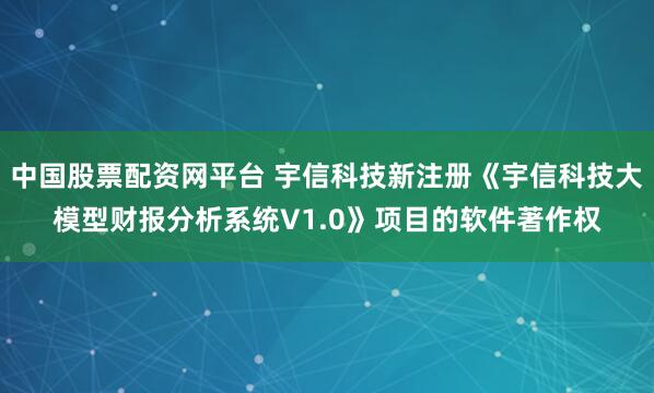 中国股票配资网平台 宇信科技新注册《宇信科技大模型财报分析系统V1.0》项目的软件著作权