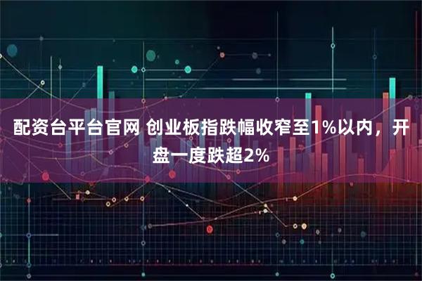 配资台平台官网 创业板指跌幅收窄至1%以内，开盘一度跌超2%