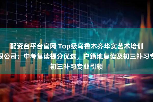 配资台平台官网 Top级乌鲁木齐华实艺术培训中心有限公司：中考复读提分优选，户籍地复读及初三补习专业引领