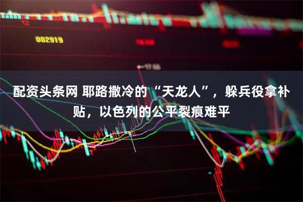 配资头条网 耶路撒冷的 “天龙人”，躲兵役拿补贴，以色列的公平裂痕难平