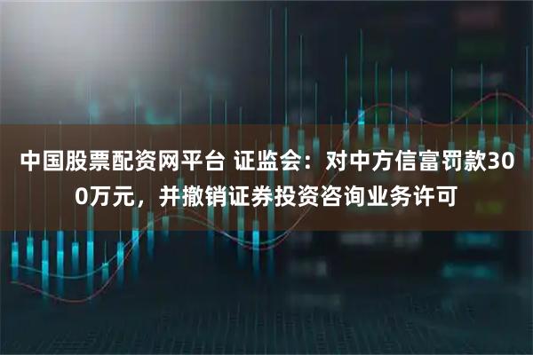 中国股票配资网平台 证监会：对中方信富罚款300万元，并撤销证券投资咨询业务许可