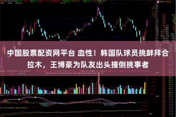 中国股票配资网平台 血性！韩国队球员挑衅拜合拉木，王博豪为队友出头撞倒挑事者