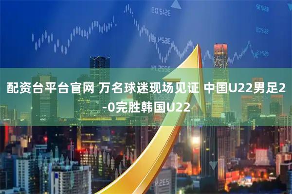 配资台平台官网 万名球迷现场见证 中国U22男足2-0完胜韩国U22