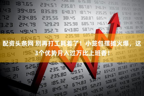 配资头条网 别再打工耗着了！小笼包摆摊火爆，这3个优势月入过万比上班香！