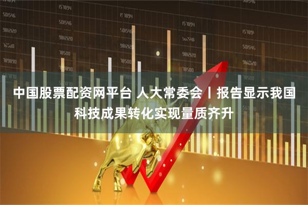 中国股票配资网平台 人大常委会丨报告显示我国科技成果转化实现量质齐升