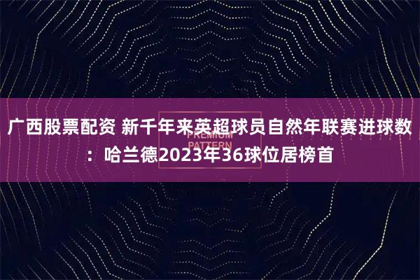 广西股票配资 新千年来英超球员自然年联赛进球数：哈兰德2023年36球位居榜首